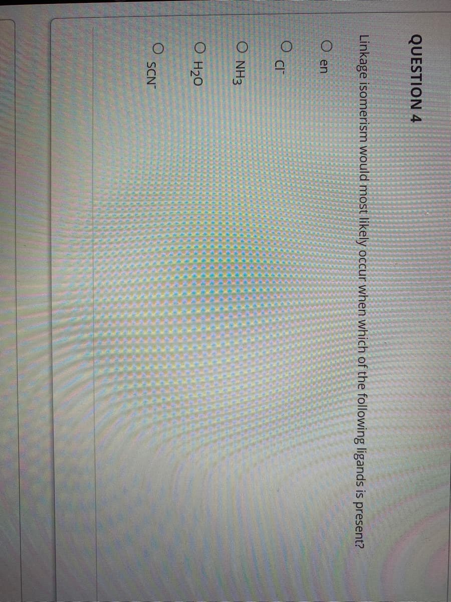 QUESTION 4
Linkage isomerism would most likely occur when which of the following ligands is present?
en
CI
O NH3
O H20
SCN
