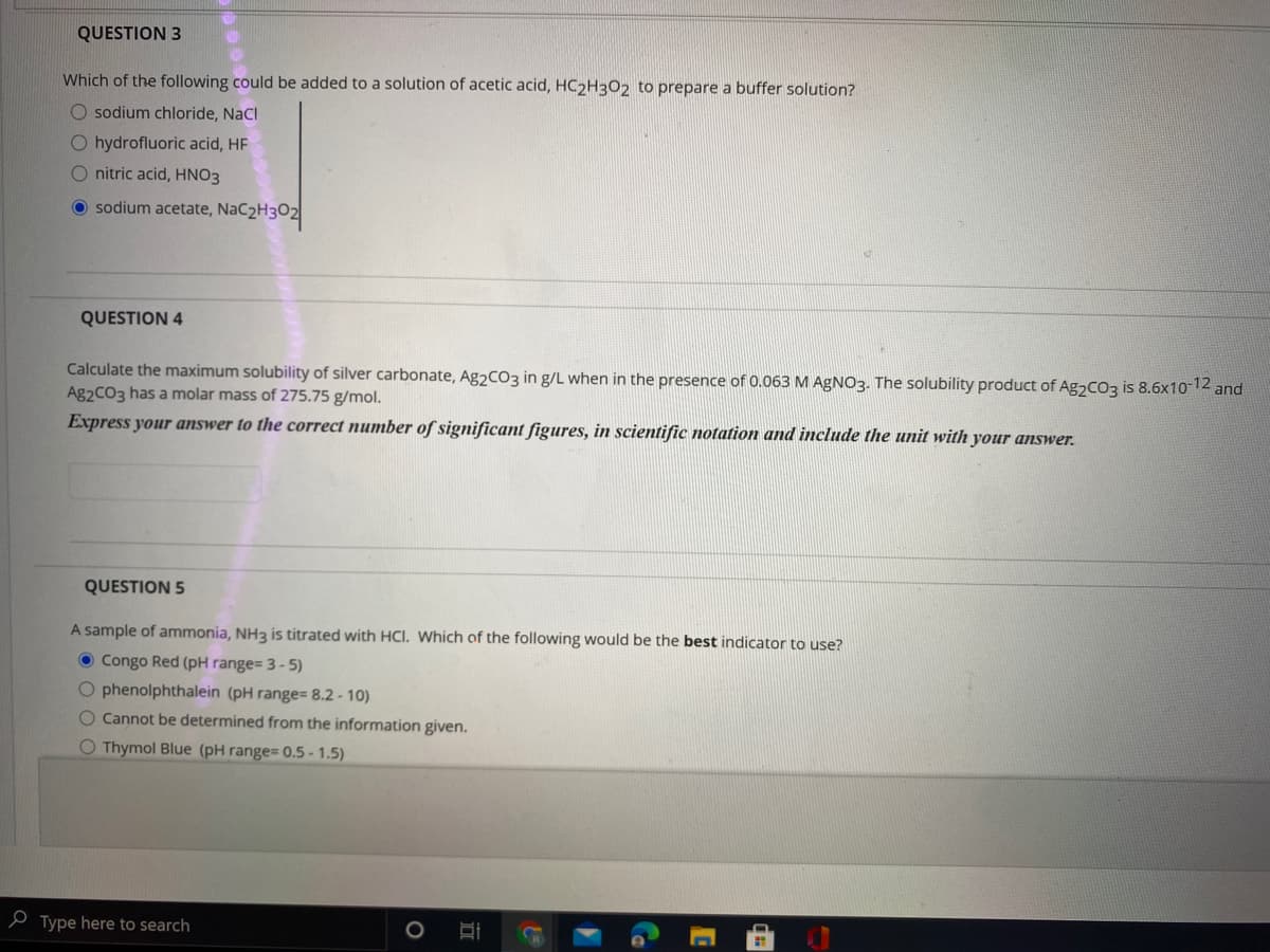 QUESTION 3
Which of the following could be added to a solution of acetic acid, HC2H3O2 to prepare a buffer solution?
O sodium chloride, NaCl
O hydrofluoric acid, HF
O nitric acid, HNO3
O sodium acetate, NaC2H3O2
QUESTION 4
Calculate the maximum solubility of silver carbonate, Ag2CO3 in g/L when in the presence of 0.063 M AGNO3. The solubility product of Ag2CO3 is 8.6x1012 and
Ag2CO3 has a molar mass of 275.75 g/mol.
Express your answer to the correct number of significant figures, in scientific notation and include the unit with your answer.
QUESTION 5
A sample of ammonia, NH3 is titrated with HCI. Which of the following would be the best indicator to use?
O Congo Red (pH range= 3 - 5)
O phenolphthalein (pH range 8.2 - 10)
O Cannot be determined from the information given.
O Thymol Blue (pH range= 0.5 - 1.5)
e Type here to search
