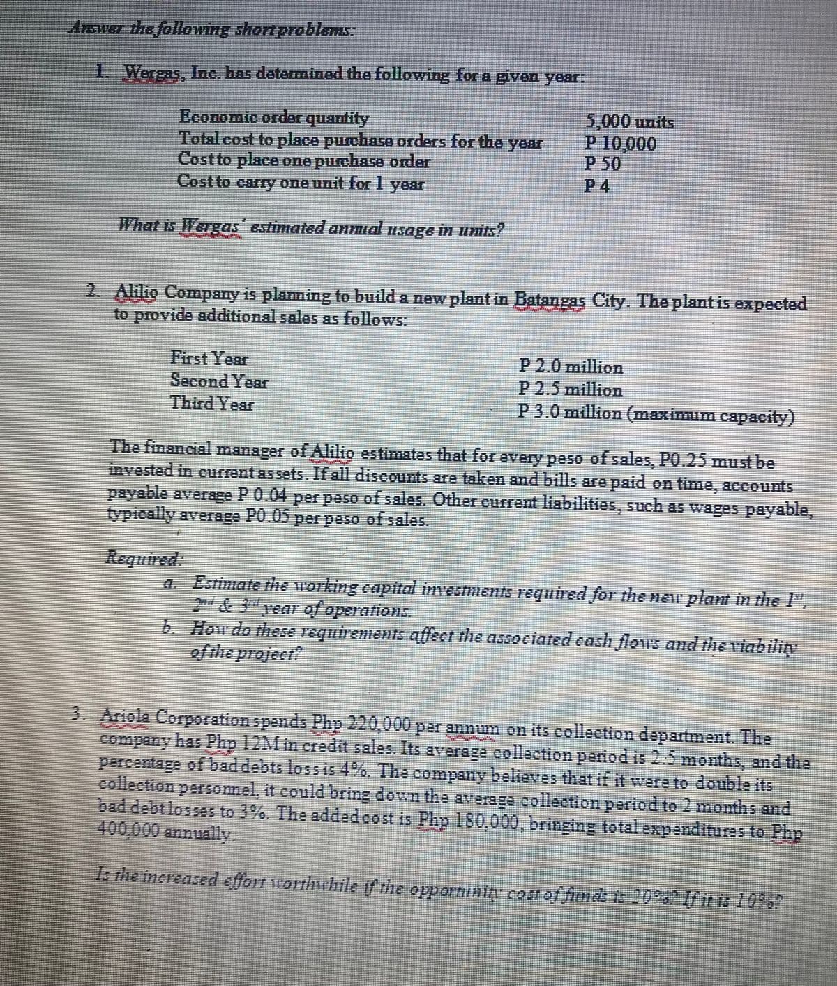 Answer the following short problems:
1. Wergas, Inc. has determined the following for a given year:
Economic order quantity
Total cost to place purchase orders for the year
Cost to place one purchase order
Cost to carry one unit for 1 year
What is Wergas' estimated annual usage in units?
5,000 units
P 10,000
P 50
P4
2. Alilio Company is planning to build a new plant in Batangas City. The plant is expected
to provide additional sales as follows:
First Year
Second Year
Third Year
P 2.0 million
P2.5 million
P 3.0 million (maximum capacity)
The financial manager of Alilio estimates that for every peso of sales, P0.25 must be
invested in current as sets. If all discounts are taken and bills are paid on time, accounts
payable average P 0.04 per peso of sales. Other current liabilities, such as wages payable,
typically average P0.05 per peso of sales.
Required:
a. Estimate the working capital investments required for the new plant in the l",
2nd & 3rd year of operations.
b.
How do these requirements affect the associated cash flows and the viability
of the project!
3. Ariola Corporation spends Php 220,000 per annum on its collection department. The
company has Php 12M in credit sales. Its average collection period is 2.5 months, and the
percentage of bad debts loss is 4%. The company believes that if it were to double its
collection personnel, it could bring down the average collection period to 2 months and
bad debt losses to 3%. The added cost is Php 130,000, bringing total expenditures to Php
400,000 annually
Is the increased effort worthwhile if the opportuning cost of funds is 20%? If tr is 10%?