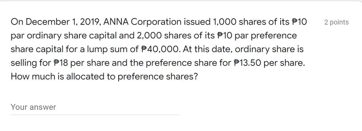 On December 1, 2019, ANNA Corporation issued 1,000 shares of its P10
2 points
par ordinary share capital and 2,000 shares of its P10 par preference
share capital for a lump sum of P40,000. At this date, ordinary share is
selling for P18 per share and the preference share for P13.50 per share.
How much is allocated to preference shares?
Your answer

