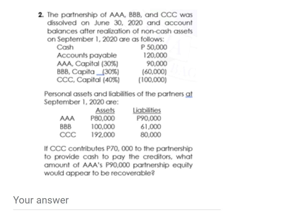 2. The partnership of AAA, BBB, and CCC was
dissolved on June 30, 2020 and account
balances after realization of non-cash assets
on September 1, 2020 are as follows:
P 50,000
120,000
90,000
(60,000)
(100,000)
Cash
Accounts payable
AAA, Capital (30%)
BBB, Capita130%)
CCC, Capital (40%)
Personal assets and liabilities of the partners at
September 1, 2020 are:
Assets
P80,000
100,000
192,000
Liabilities
P90,000
61,000
80,000
AAA
BBB
CCC
If CCC contributes P70, 000 to the partnership
to provide cash to pay the creditors, what
amount of AAA's P90,000 partnership equity
would appear to be recoverable?
Your answer
