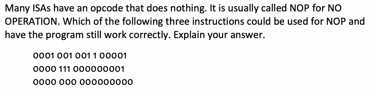 Many ISAs have an opcode that does nothing. It is usually called NOP for NO
OPERATION. Which of the following three instructions could be used for NOP and
have the program still work correctly. Explain your answer.
0001 001 001 1 00001
0000 111 000000001
0000 000 000000000