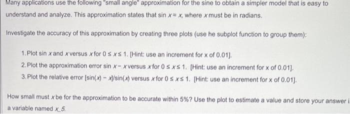 Many applications use the following "small angle" approximation for the sine to obtain a simpler model that is easy to
understand and analyze. This approximation states that sin x= x, where x must be in radians.
Investigate the accuracy of this approximation by creating three plots (use he subplot function to group them):
1. Plot sin x and x versus x for 0 sxs 1. [Hint: use an increment for x of 0.01].
2. Plot the approximation error sin x-xversus x for 0 sxs 1. [Hint: use an increment for x of 0.01].
3. Plot the relative error [sin(x) - x)/sin(x) versus x for 0 sxs 1. [Hint: use an increment for x of 0.01).
How small must x be for the approximation to be accurate within 5%? Use the plot to estimate a value and store your answer in
a variable named x 5.