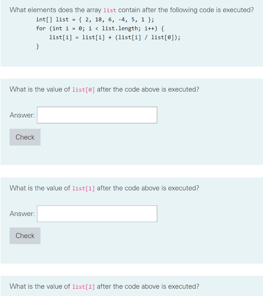 What elements does the array list contain after the following code is executed?
int[] list = { 2, 18, 6, -4, 5, 1 };
for (int i = 0; i < list.length; i++) {
list[i]
Answer:
Check
What is the value of list[0] after the code above is executed?
}
Answer:
=
Check
list[i] + (list[i] / list[0]);
What is the value of list[1] after the code above is executed?
What is the value of list [2] after the code above is executed?