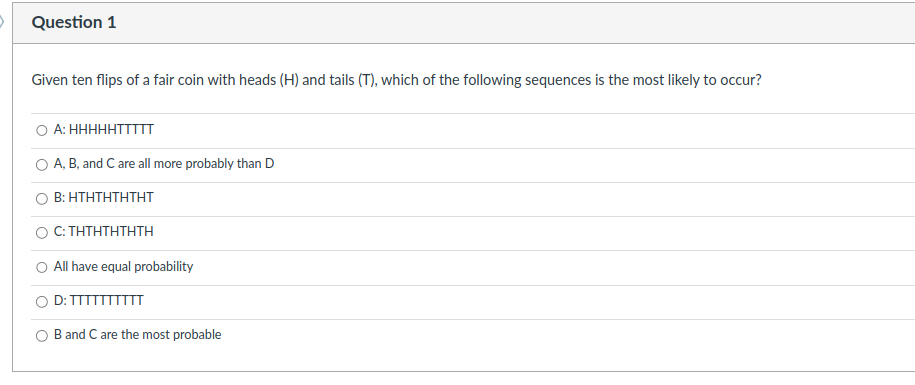 O
Question 1
Given ten flips of a fair coin with heads (H) and tails (T), which of the following sequences is the most likely to occur?
A: HHHHHTTTTT
A, B, and C are all more probably than D
B: HTHTHTHTHT
C: THTHTHTHTH
All have equal probability
D: TTTTTTTTTT
B and C are the most probable