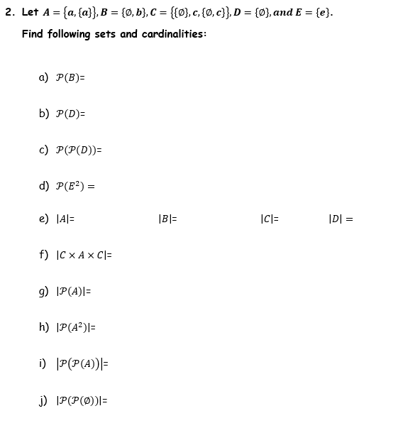 2. Let A = {a, {a}}, B = {0, b}, C = {{0}, c, {0, c}}, D = {0}, and E = {e}.
Find following sets and cardinalities:
a) P(B)=
b) P(D)=
c) P(P(D))=
d) P(E²) =
e) |A|=
f) |C X A X C|=
g) |P(A)|=
h) |P(A²)|=
i) |P(P(A))|=
j) IP(P(0))|=
|B|=
|C| =
|D| =