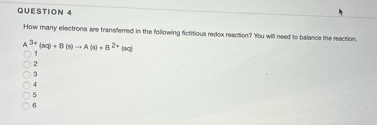 QUESTION 4
How many electrons are transferred in the following fictitious redox reaction? You will need to balance the reaction.
3+
A
(aq) + B (s) → A (s) + B 2+ (aq)
1
2
3
4
5
6
000000