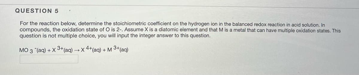 QUESTION 5
For the reaction below, determine the stoichiometric coefficient on the hydrogen ion in the balanced redox reaction in acid solution. In
compounds, the oxidation state of O is 2-. Assume X is a diatomic element and that M is a metal that can have multiple oxidation states. This
question is not multiple choice, you will input the integer answer to this question.
MO 3 (aq) + X 3+ (aq) → X 4+(aq) + M 3+ (aq)