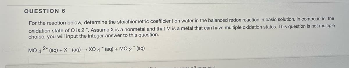 QUESTION 6
For the reaction below, determine the stoichiometric coefficient on water in the balanced redox reaction in basic solution. In compounds, the
oxidation state of O is 2". Assume X is a nonmetal and that M is a metal that can have multiple oxidation states. This question is not multiple
choice, you will input the integer answer to this question.
MO42- (aq) + X(aq) →XO 4 (aq) + MO 2¯ (aq)
ll answers