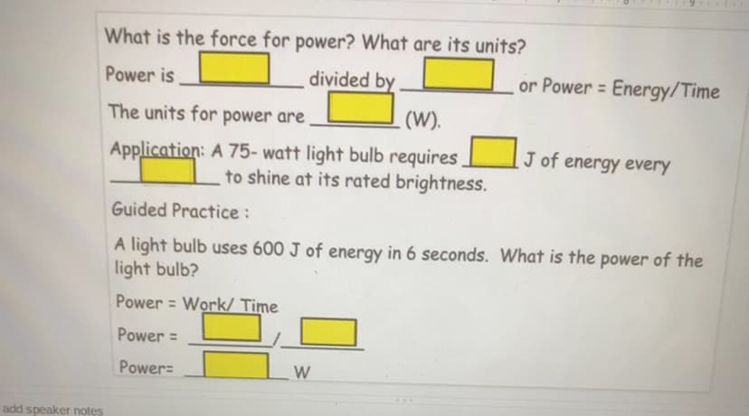 What is the force for power? What are its units?
Power is
divided by
or Power = Energy/Time
The units for power are
.(W).
Application: A 75- watt light bulb requires
to shine at its rated brightness.
J of energy every
Guided Practice :
A light bulb uses 600 J of energy in 6 seconds. What is the power of the
light bulb?
Power = Work/ Time
Power =
Power=
W
add speaker notes
