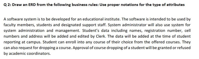 Q 2: Draw an ERD from the following business rules: Use proper notations for the type of attributes
A software system is to be developed for an educational institute. The software is intended to be used by
faculty members, students and designated support staff. System administrator will also use system for
system administration and management. Student's data including names, registration number, cell
numbers and address will be added and edited by Clerk. The data will be added at the time of student
reporting at campus. Student can enroll into any course of their choice from the offered courses. They
can also request for dropping a course. Approval of course dropping of a student will be granted or refused
by academic coordinators.
