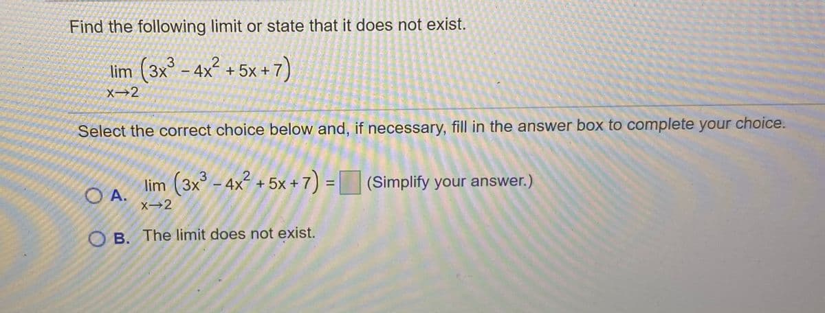 Find the following limit or state that it does not exist.
lim (3x° – 4x´ + 5x +
<+7)
X→2
Select the correct choice below and, if necessary, fill in the answer box to complete your choice.
3.
2.
lim (3x - 4x + 5x + 7) = (Simplify your answer.)
%D
O A.
X→2
O B. The limit does not exist.
