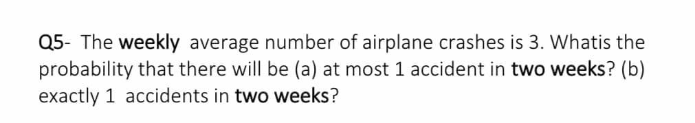 Q5- The weekly average number of airplane crashes is 3. Whatis the
probability that there will be (a) at most 1 accident in two weeks? (b)
exactly 1 accidents in two weeks?
