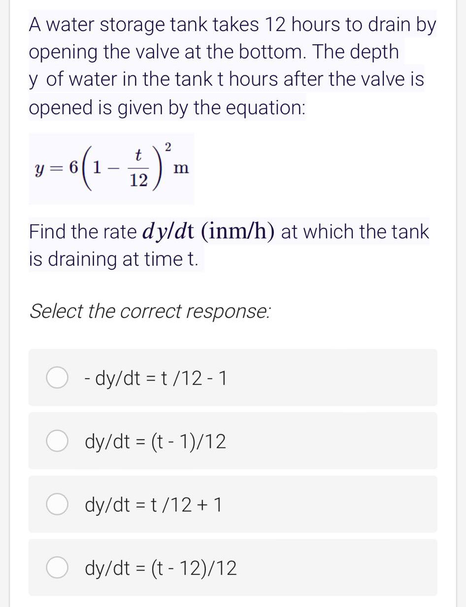 A water storage tank takes 12 hours to drain by
opening the valve at the bottom. The depth
y of water in the tank t hours after the valve is
opened is given by the equation:
t
y = 6| 1
12
Find the rate dy/dt (inm/h) at which the tank
is draining at time t.
Select the correct response:
- dy/dt = t /12 - 1
dy/dt = (t - 1)/12
%3D
dy/dt = t/12 + 1
dy/dt = (t - 12)/12
