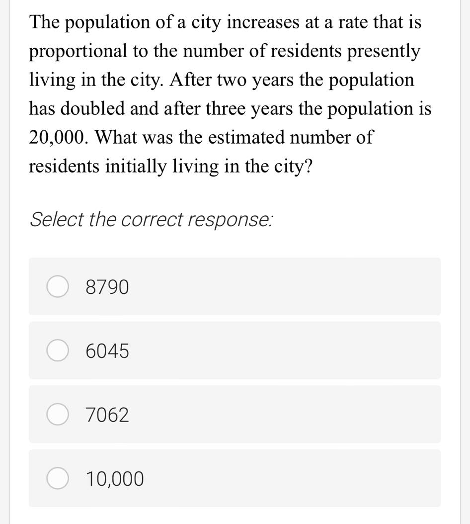 The population of a city increases at a rate that is
proportional to the number of residents presently
living in the city. After two years the population
has doubled and after three years the population is
20,000. What was the estimated number of
residents initially living in the city?
Select the correct response:
8790
6045
7062
10,000
