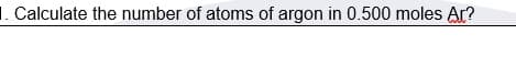 1. Calculate the number of atoms of argon in 0.500 moles Ar?
