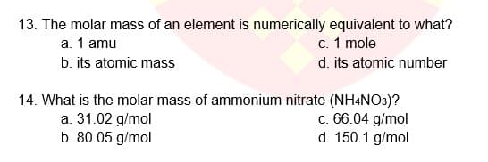 13. The molar mass of an element is numerically equivalent to what?
а. 1 amu
с. 1 mole
d. its atomic number
b. its atomic mass
14. What is the molar mass of ammonium nitrate (NH4NO3)?
c. 66.04 g/mol
d. 150.1 g/mol
a. 31.02 g/mol
b. 80.05 g/mol
