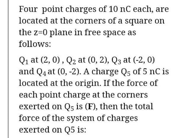 Four point charges of 10 nC each, are
located at the corners of a square on
the z=0 plane in free space as
follows:
Q1 at (2, 0), Q2 at (0, 2), Q3 at (-2, 0)
and Q4 at (0, -2). A charge Q5 of 5 nC is
located at the origin. If the force of
each point charge at the corners
exerted on Q5 is (F), then the total
force of the system of charges
exerted on Q5 is:
