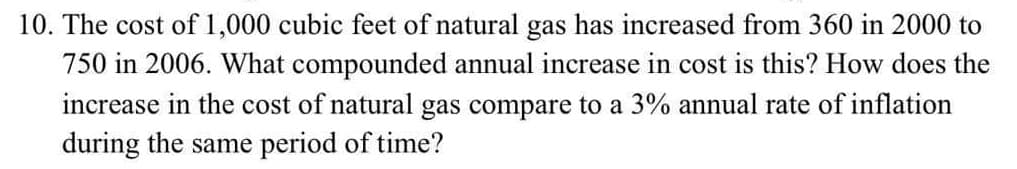 10. The cost of 1,000 cubic feet of natural gas has increased from 360 in 2000 to
750 in 2006. What compounded annual increase in cost is this? How does the
increase in the cost of natural gas compare to a 3% annual rate of inflation
during the same period of time?
