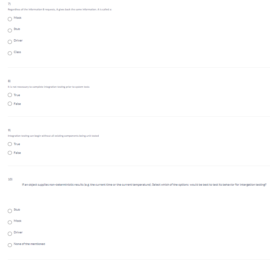 7)
Regardless of the information B requests, A gives back the same information. A is called a:
Mock
Stub
Driver
Class
8)
It is not necessary to complete integration testing prior to system tests
True
False
9)
Integration testing can begin without all existing components being unit tested
True
False
10)
If an object supplies non-deterministic results (e.g. the current time or the current temperature); Select which of the options would be best to test its behavior for intergation testing?
Stub
Mock
Driver
None of the mentioned
