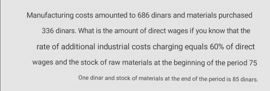 Manufacturing costs amounted to 686 dinars and materials purchased
336 dinars. What is the amount of direct wages if you know that the
rate of additional industrial costs charging equals 60% of direct
wages and the stock of raw materials at the beginning of the period 75
One dinar and stock of materials at the end of the period is 85 dinars.
