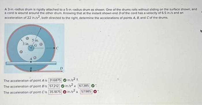 A 3-in.-radius drum is rigidly attached to a 5-in.-radius drum as shown. One of the drums rolls without sliding on the surface shown, and
a cord is wound around the other drum. Knowing that at the instant shown end D of the cord has a velocity of 6.5 in/s and an
acceleration of 22 in./s², both directed to the right, determine the accelerations of points A, B, and C of the drums.
3 in.
5 in.
The acceleration of point A is
The acceleration of point B is
The acceleration of point Cis
C
D
31.6875
57.212
35.1875
in./s2 1.
in/s2 & 67.385
in./s2 57.985
1