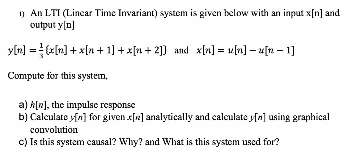 1) An LTI (Linear Time Invariant) system is given below with an input x[n] and
output y[n]
y[n] = = {x[n] + x[n+ 1] + x[n+ 2]} and x[n] = u[n] – u[n – 1]
Compute for this system,
a) h[n], the impulse response
b) Calculate y[n] for given x[n] analytically and calculate y[n] using graphical
convolution
c) Is this system causal? Why? and What is this system used for?
