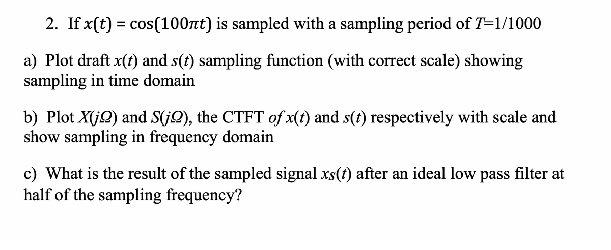 2. If x(t) = cos(100t) is sampled with a sampling period of T=1/1000
a) Plot draft x(t) and s(t) sampling function (with correct scale) showing
sampling in time domain
b) Plot X(j2) and S(j2), the CTFT of x(t) and s(t) respectively with scale and
show sampling in frequency domain
c) What is the result of the sampled signal xs(t) after an ideal low pass filter at
half of the sampling frequency?
