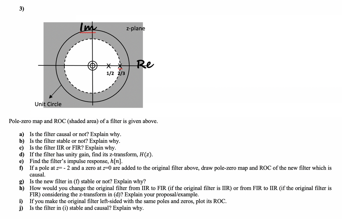 3)
Im
z-plane
Re
1/2 2/3
Unit Circle
Pole-zero
map
and ROC (shaded area) of a filter is given above.
a) Is the filter causal or not? Explain why.
b) Is the filter stable or not? Explain why.
c) Is the filter IIR or FIR? Explain why.
d) If the filter has unity gain, find its z-transform, H(z).
e) Find the filter's impulse response, h[n].
f) If a pole at z= - 2 and a zero at z-0 are added to the original filter above, draw pole-zero map and ROC of the new filter which is
causal.
g) Is the new filter in (f) stable or not? Explain why?
h) How would you change the original filter from IIR to FIR (if the original filter is IIR) or from FIR to IIR (if the original filter is
FIR) considering the z-transform in (d)? Explain your proposal/example.
If
make the original filter left-sided with the same poles and zeros, plot its ROC.
i)
j)
you
Is the filter in (i) stable and causal? Explain why.
