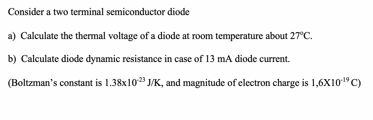 Consider a two terminal semiconductor diode
a) Calculate the thermal voltage of a diode at room temperature about 27°C.
b) Calculate diode dynamic resistance in case of 13 mA diode current.
(Boltzman's constant is 1.38x1023 J/K, and magnitude of electron charge is 1,6X10-19 C)
