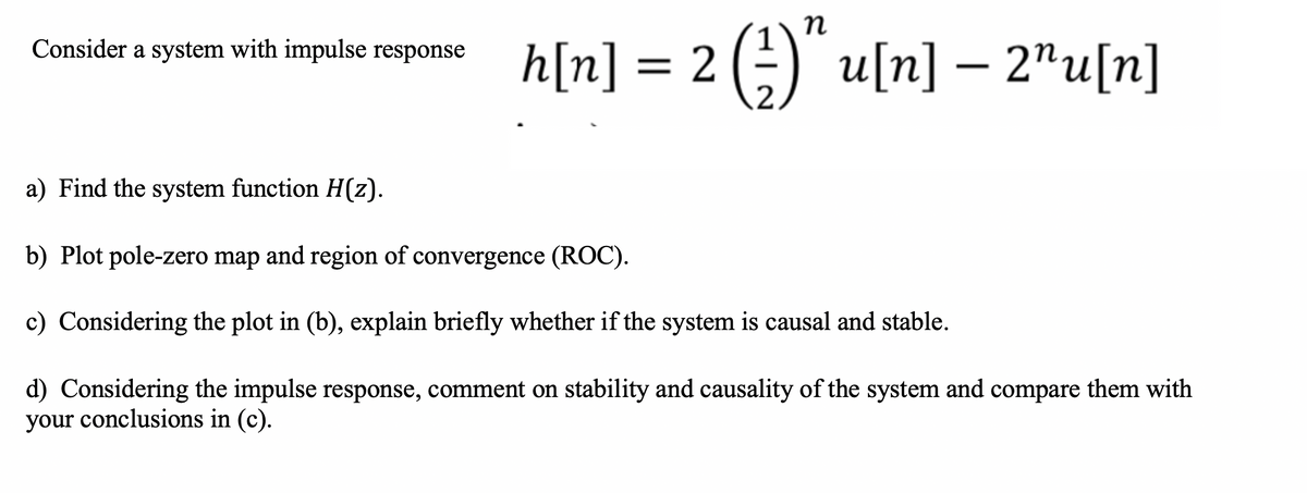 Consider a system with impulse response h[n] = 2 (=) u[n] – 2"u[n]
u(n] — 2"u[п]
a) Find the system function H(z).
b) Plot pole-zero map and region of convergence (ROC).
c) Considering the plot in (b), explain briefly whether if the system is causal and stable.
d) Considering the impulse response, comment on stability and causality of the system and compare them with
your conclusions in (c).
