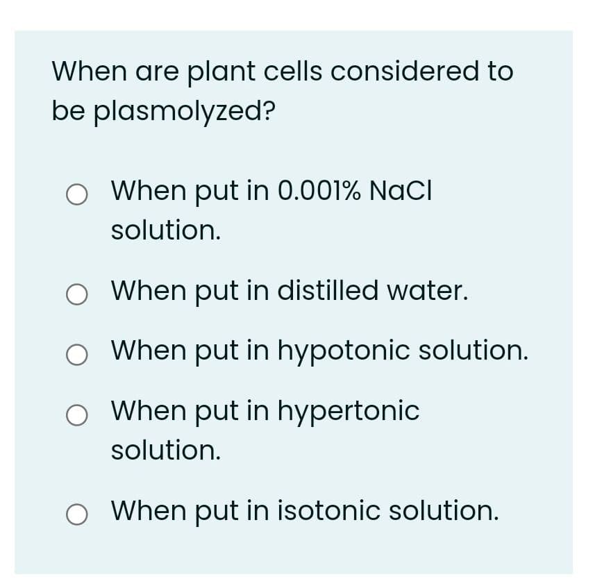 When are plant cells considered to
be plasmolyzed?
O When put in 0.001% NaCI
solution.
O When put in distilled water.
O When put in hypotonic solution.
O When put in hypertonic
solution.
O When put in isotonic solution.
