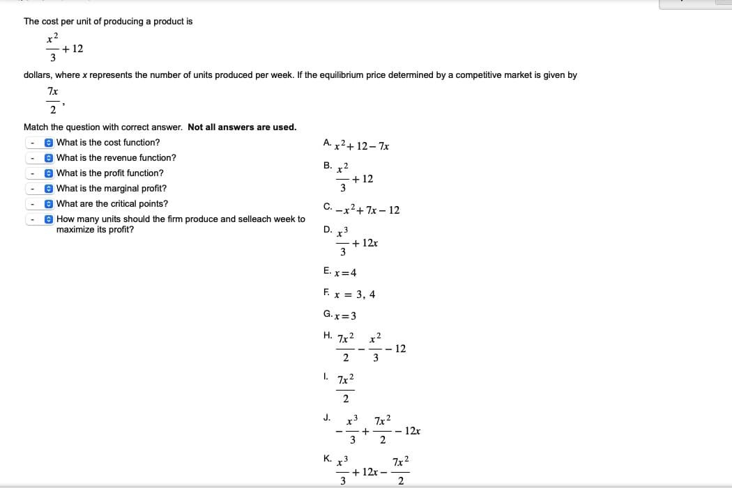 The cost per unit of producing a product is
x2
+12
dollars, where x represents the number of units produced per week. If the equilibrium price determined by a competitive market is given by
7x
2
Match the question with correct answer. Not all answers are used.
What is the cost function?
What is the revenue function?
What is the profit function?
What is the marginal profit?
What are the critical points?
How many units should the firm produce and selleach week to
maximize its profit?
A. x² + 12-7x
B. 2
- +12
3
C.-x²+7x-12
D. x3
3
E. x=4
F. x = 3, 4
G. x=3
H. 7x²
2
I.
J.
+ 12x
7x²
2
x3
3
K. x3
3
x²
3
- 12
7x²
2
+ 12x -
- 12x
7x²
2