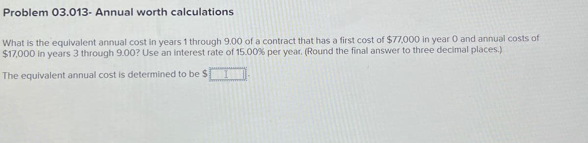 Problem 03.013- Annual worth calculations
What is the equivalent annual cost in years 1 through 9.00 of a contract that has a first cost of $77,000 in year 0 and annual costs of
$17,000 in years 3 through 9.00? Use an interest rate of 15.00% per year. (Round the final answer to three decimal places.)
The equivalent annual cost is determined to be $ I