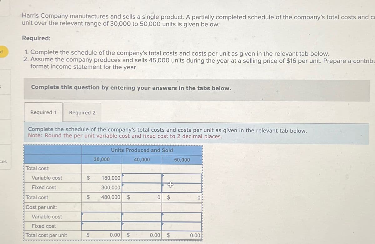 d
ces
Harris Company manufactures and sells a single product. A partially completed schedule of the company's total costs and co
unit over the relevant range of 30,000 to 50,000 units is given below:
Required:
1. Complete the schedule of the company's total costs and costs per unit as given in the relevant tab below.
2. Assume the company produces and sells 45,000 units during the year at a selling price of $16 per unit. Prepare a contribu
format income statement for the year.
Complete this question by entering your answers in the tabs below.
Required 1 Required 2
Complete the schedule of the company's total costs and costs per unit as given in the relevant tab below.
Note: Round the per unit variable cost and fixed cost to 2 decimal places.
Total cost:
Variable cost
Fixed cost
Total cost
Cost per unit:
Variable cost
Fixed cost
Total cost per unit
$
$
$
30,000
Units Produced and Sold
40,000
180,000
300,000
480,000 $
0.00
$
0
0.00
+
$
50,000
$
OB
0.00