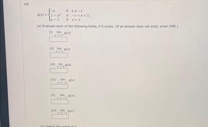 Let
-X
g(x)=(1-x²
x-1 if x > 1
if xs-1
if -1 < x < 1.
(a) Evaluate each of the following limits, if it exists. (If an answer does not exist, enter DNE.)
(i) lim g(x)
(ii) lim g(x)
(iii) im g(x)
(iv)
(v)
lim_ g(x)
X4-1
lim g(x)
*-1*
(vi) i g(x)
(h) Sketch the graph of a