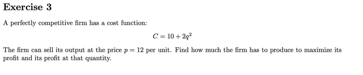 Exercise 3
A perfectly competitive firm has a cost function:
C = 10 + 2q²
The firm can sell its output at the price p = 12 per unit. Find how much the firm has to produce to maximize its
profit and its profit at that quantity.