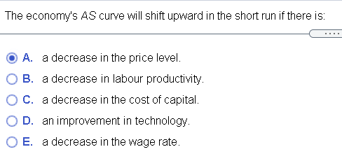 The economy's AS curve will shift upward in the short run if there is:
A. a decrease in the price level.
B. a decrease in labour productivity.
C. a decrease in the cost of capital.
D. an improvement in technology.
E. a decrease in the wage rate.