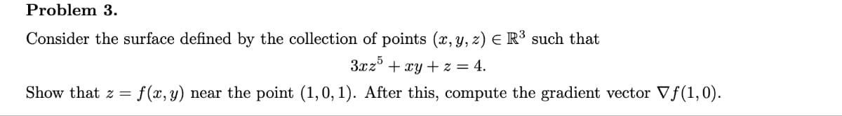 Problem 3.
Consider the surface defined by the collection of points (x, y, z) = R³ such that
3xz5 + xy + z = 4.
Show that z = f(x, y) near the point (1,0,1). After this, compute the gradient vector Vƒ(1,0).