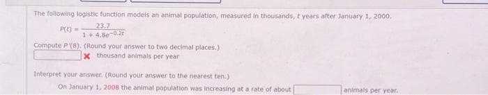 The following logistic function models an animal population, measured in thousands, t years after January 1, 2000.
P(t) =
23.7
1+ 4.8e-0.2t
Compute P(8). (Round your answer to two decimal places.)
x thousand animals per year
Interpret your answer. (Round your answer to the nearest ten.)
On January 1, 2008 the animal population was increasing at a rate of about
animals per year.