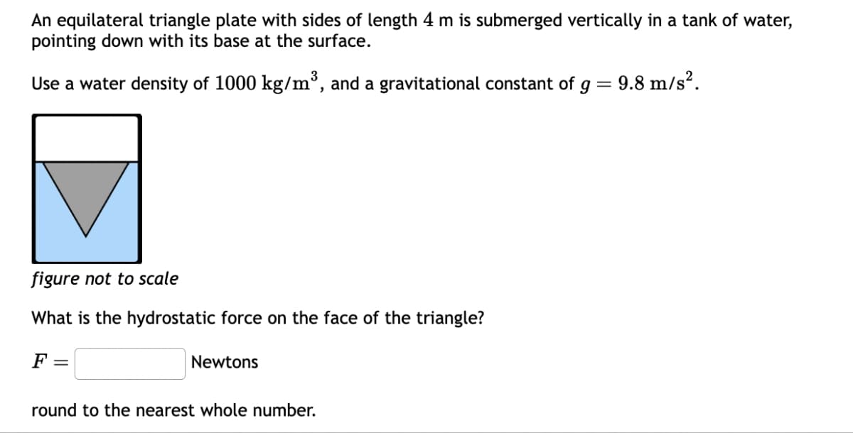 An equilateral triangle plate with sides of length 4 m is submerged vertically in a tank of water,
pointing down with its base at the surface.
Use a water density of 1000 kg/m³, and a gravitational constant of g = 9.8 m/s².
figure not to scale
What is the hydrostatic force on the face of the triangle?
F
=
Newtons
round to the nearest whole number.