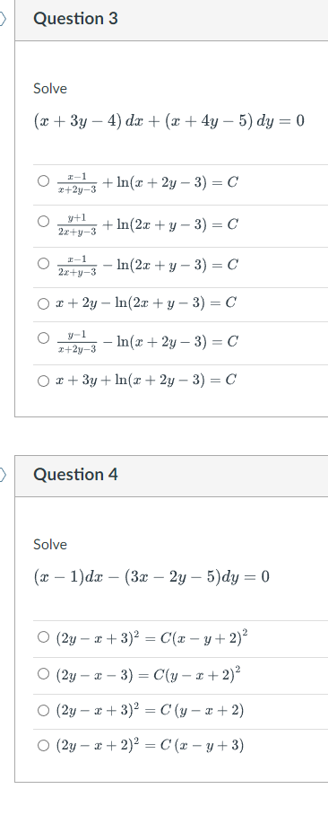 >
Question 3
Solve
(x + 3y - 4) dx + (x + 4y - 5) dy = 0
2-1
x+2y-3
+ln(x+2y-3) = C
+ln(2x + y - 3) = C
In(2x + y-3) = C
ln(2x + y − 3) = C
-In(x+2y-3) = C
Ox+3y+ln(x+2y-3) = C
y+1
2x+y-3
2-1
2x+y-3
x + 2y
y-1
x+2y-3
Question 4
Solve
(x - 1)dx (3x - 2y - 5)dy = 0
(2y = x + 3)² = C(x -y + 2)²
(2y-x-3) = C(y - x + 2)²
(2yx+3)² = C(y-x + 2)
(2y - x + 2)² = C (x − y + 3)