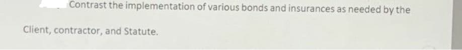 Contrast the implementation of various bonds and insurances as needed by the
Client, contractor, and Statute.
