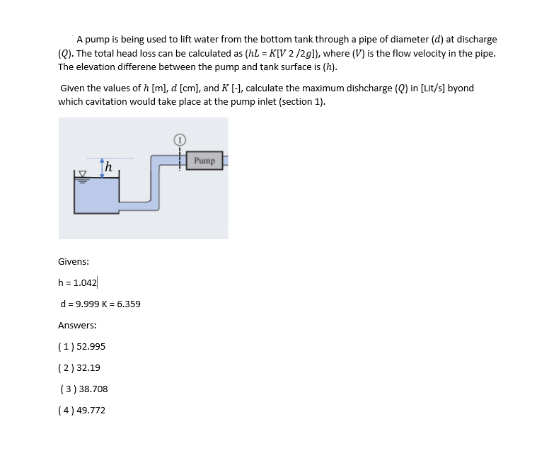 A pump is being used to lift water from the bottom tank through a pipe of diameter (d) at discharge
(Q). The total head loss can be calculated as (hL = K[V 2 /2g]), where (V) is the flow velocity in the pipe.
The elevation differene between the pump and tank surface is (h).
Given the values of h [m], d [cm], and K [-], calculate the maximum dishcharge (Q) in [Lit/s] byond
which cavitation would take place at the pump inlet (section 1).
Pump
↑h
Givens:
h= 1.042|
d = 9.999 K = 6.359
Answers:
(1) 52.995
(2) 32.19
(3) 38.708
(4) 49.772
