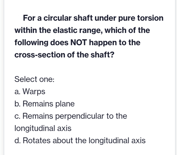 For a circular shaft under pure torsion
within the elastic range, which of the
following does NOT happen to the
cross-section of the shaft?
Select one:
a. Warps
b. Remains plane
c. Remains perpendicular to the
longitudinal axis
d. Rotates about the longitudinal axis