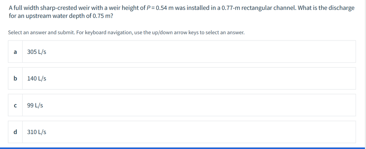 A full width sharp-crested weir with a weir height of P= 0.54 m was installed in a 0.77-m rectangular channel. What is the discharge
for an upstream water depth of 0.75 m?
Select an answer and submit. For keyboard navigation, use the up/down arrow keys to select an answer.
a
305 L/s
b
140 L/s
99 L/s
d
310 L/s
