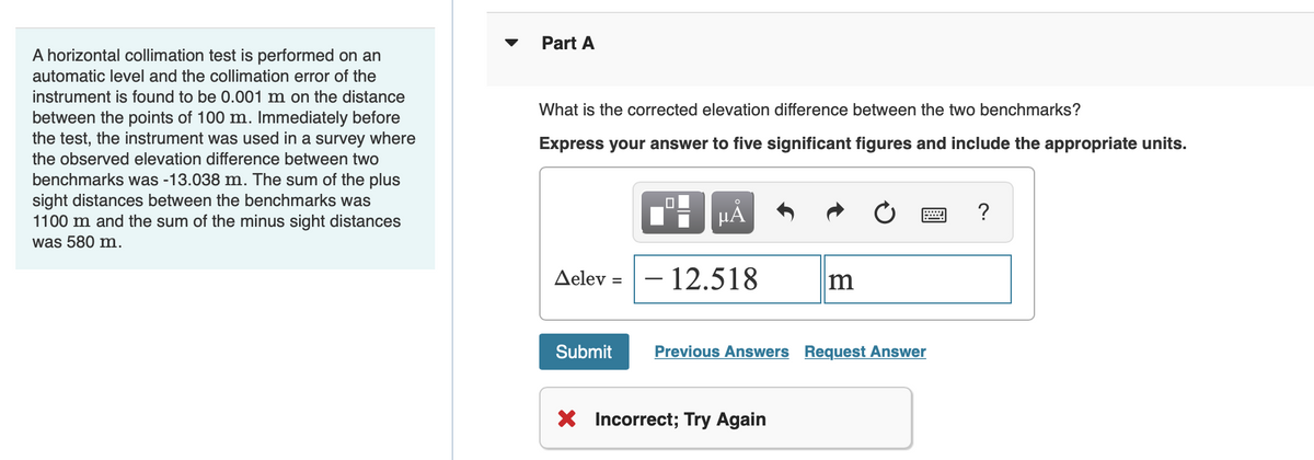 A horizontal collimation test is performed on an
automatic level and the collimation error of the
instrument is found to be 0.001 m on the distance
between the points of 100 m. Immediately before
the test, the instrument was used in a survey where
the observed elevation difference between two
benchmarks was -13.038 m. The sum of the plus
sight distances between the benchmarks was
1100 m and the sum of the minus sight distances
was 580 m.
Part A
What is the corrected elevation difference between the two benchmarks?
Express your answer to five significant figures and include the appropriate units.
Aelev =
Submit
O
μA
- 12.518
m
Previous Answers Request Answer
X Incorrect; Try Again
?