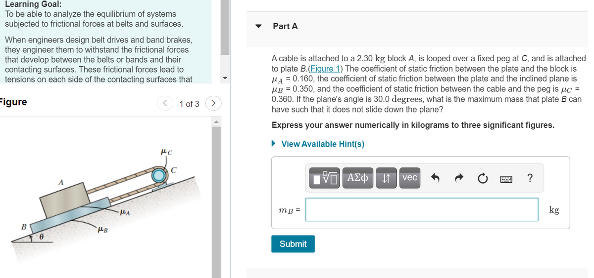 Learning Goal:
To be able to analyze the equilibrium of systems
subjected to frictional forces at belts and surfaces.
Part A
When engineers design belt drives and band brakes,
they engineer them to withstand the frictional forces
that develop between the belts or bands and their
contacting surfaces. These frictional forces lead to
tensions on each side of the contacting surfaces that
A cable is attached to a 2.30 kg block A, is looped over a fixed peg at C, and is attached
to plate B.(Figure 1) The coefficient of static friction between the plate and the block is
HA = 0.160, the coefficient of static friction between the plate and the inclined plane is
µB = 0.350, and the coefficient of static friction between the cable and the peg is µc =
0.360. If the plane's angle is 30.0 degrees, what is the maximum mass that plate B can
have such that it does not slide down the plane?
Figure
1 of 3
Express your answer numerically in kilograms to three significant figures.
• View Available Hint(s)
ΑΣΦ
vec
?
A
mB =
kg
B
Submit
