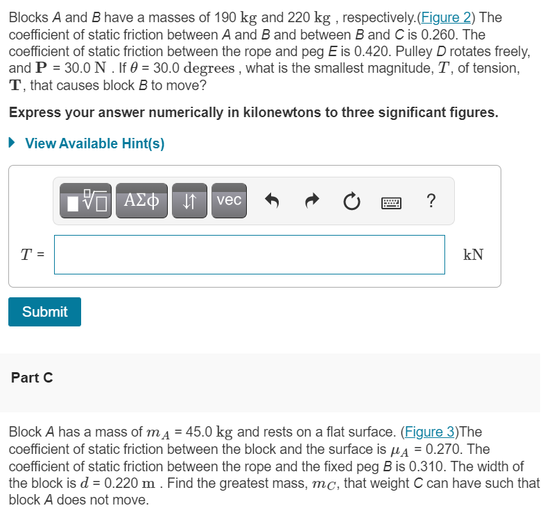 Blocks A and B have a masses of 190 kg and 220 kg , respectively.(Figure 2) The
coefficient of static friction between A and B and between B and C is 0.260. The
coefficient of static friction between the rope and peg E is 0.420. Pulley D rotates freely,
and P = 30.0 N . If 0 = 30.0 degrees , what is the smallest magnitude, T, of tension,
T, that causes block B to move?
Express your answer numerically in kilonewtons to three significant figures.
• View Available Hint(s)
ΑΣΦ
vec
?
T =
kN
Submit
Part C
Block A has a mass of ma = 45.0 kg and rests on a flat surface. (Figure 3)The
coefficient of static friction between the block and the surface is µ4 = 0.270. The
coefficient of static friction between the rope and the fixed peg B is 0.310. The width of
the block is d = 0.220 m . Find the greatest mass, mc, that weight C can have such that
block A does not move.
