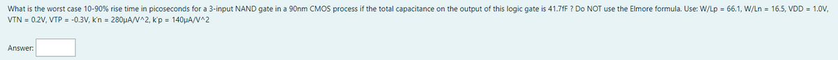 What is the worst case 10-90% rise time in picoseconds for a 3-input NAND gate in a 90nm CMOS process if the total capacitance on the output of this logic gate is 41.7fF? Do NOT use the Elmore formula. Use: W/Lp = 66.1, W/Ln = 16.5, VDD = 1.0V,
VTN = 0.2V, VTP = -0.3V, k'n = 280µA/V^2, k'p = 140µA/V^2
Answer: